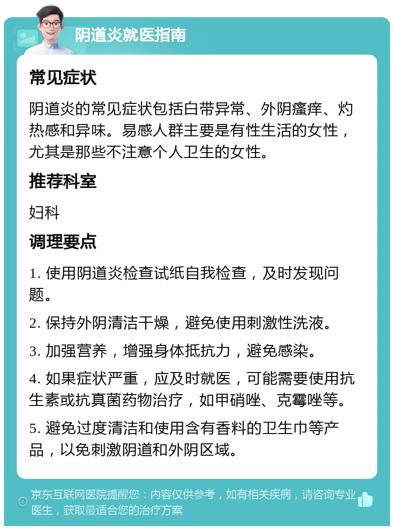 阴道炎就医指南 常见症状 阴道炎的常见症状包括白带异常、外阴瘙痒、灼热感和异味。易感人群主要是有性生活的女性，尤其是那些不注意个人卫生的女性。 推荐科室 妇科 调理要点 1. 使用阴道炎检查试纸自我检查，及时发现问题。 2. 保持外阴清洁干燥，避免使用刺激性洗液。 3. 加强营养，增强身体抵抗力，避免感染。 4. 如果症状严重，应及时就医，可能需要使用抗生素或抗真菌药物治疗，如甲硝唑、克霉唑等。 5. 避免过度清洁和使用含有香料的卫生巾等产品，以免刺激阴道和外阴区域。