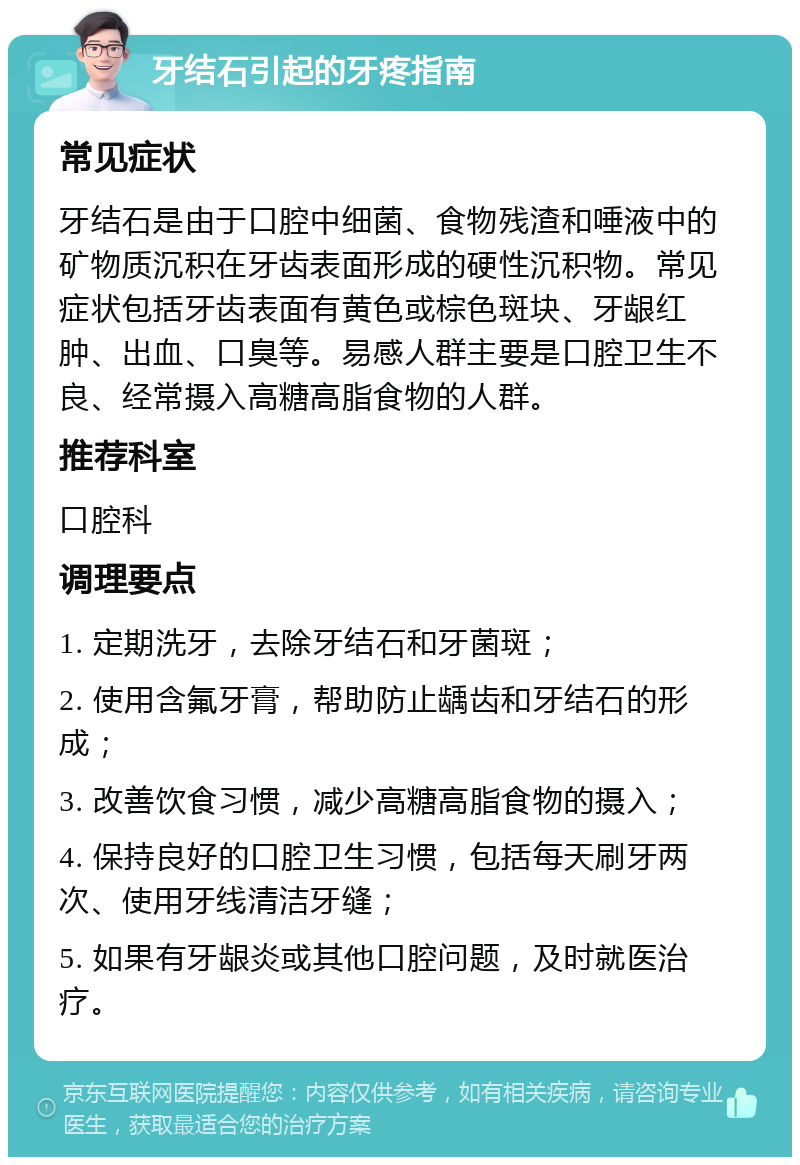 牙结石引起的牙疼指南 常见症状 牙结石是由于口腔中细菌、食物残渣和唾液中的矿物质沉积在牙齿表面形成的硬性沉积物。常见症状包括牙齿表面有黄色或棕色斑块、牙龈红肿、出血、口臭等。易感人群主要是口腔卫生不良、经常摄入高糖高脂食物的人群。 推荐科室 口腔科 调理要点 1. 定期洗牙，去除牙结石和牙菌斑； 2. 使用含氟牙膏，帮助防止龋齿和牙结石的形成； 3. 改善饮食习惯，减少高糖高脂食物的摄入； 4. 保持良好的口腔卫生习惯，包括每天刷牙两次、使用牙线清洁牙缝； 5. 如果有牙龈炎或其他口腔问题，及时就医治疗。