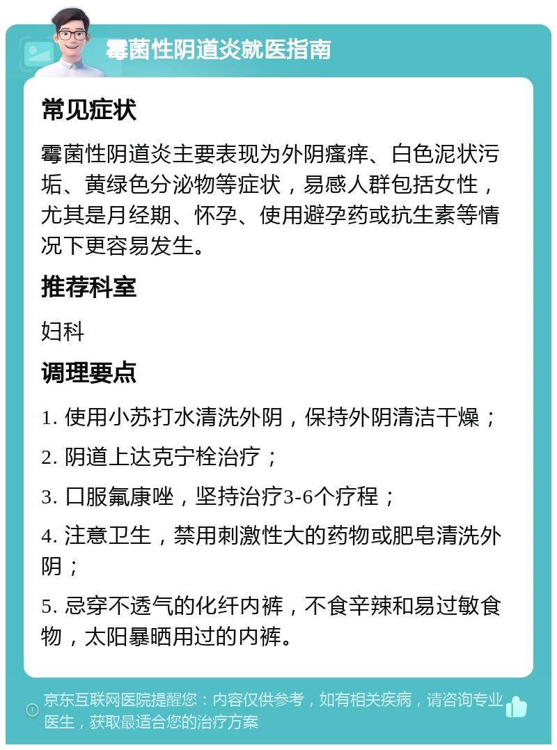 霉菌性阴道炎就医指南 常见症状 霉菌性阴道炎主要表现为外阴瘙痒、白色泥状污垢、黄绿色分泌物等症状，易感人群包括女性，尤其是月经期、怀孕、使用避孕药或抗生素等情况下更容易发生。 推荐科室 妇科 调理要点 1. 使用小苏打水清洗外阴，保持外阴清洁干燥； 2. 阴道上达克宁栓治疗； 3. 口服氟康唑，坚持治疗3-6个疗程； 4. 注意卫生，禁用刺激性大的药物或肥皂清洗外阴； 5. 忌穿不透气的化纤内裤，不食辛辣和易过敏食物，太阳暴晒用过的内裤。