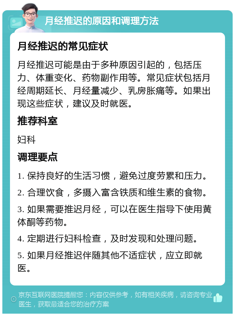 月经推迟的原因和调理方法 月经推迟的常见症状 月经推迟可能是由于多种原因引起的，包括压力、体重变化、药物副作用等。常见症状包括月经周期延长、月经量减少、乳房胀痛等。如果出现这些症状，建议及时就医。 推荐科室 妇科 调理要点 1. 保持良好的生活习惯，避免过度劳累和压力。 2. 合理饮食，多摄入富含铁质和维生素的食物。 3. 如果需要推迟月经，可以在医生指导下使用黄体酮等药物。 4. 定期进行妇科检查，及时发现和处理问题。 5. 如果月经推迟伴随其他不适症状，应立即就医。