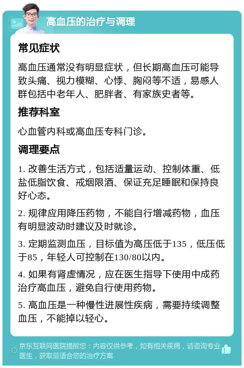 高血压的治疗与调理 常见症状 高血压通常没有明显症状，但长期高血压可能导致头痛、视力模糊、心悸、胸闷等不适，易感人群包括中老年人、肥胖者、有家族史者等。 推荐科室 心血管内科或高血压专科门诊。 调理要点 1. 改善生活方式，包括适量运动、控制体重、低盐低脂饮食、戒烟限酒、保证充足睡眠和保持良好心态。 2. 规律应用降压药物，不能自行增减药物，血压有明显波动时建议及时就诊。 3. 定期监测血压，目标值为高压低于135，低压低于85，年轻人可控制在130/80以内。 4. 如果有肾虚情况，应在医生指导下使用中成药治疗高血压，避免自行使用药物。 5. 高血压是一种慢性进展性疾病，需要持续调整血压，不能掉以轻心。