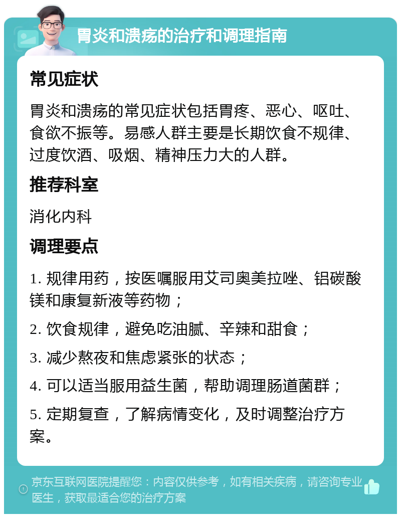 胃炎和溃疡的治疗和调理指南 常见症状 胃炎和溃疡的常见症状包括胃疼、恶心、呕吐、食欲不振等。易感人群主要是长期饮食不规律、过度饮酒、吸烟、精神压力大的人群。 推荐科室 消化内科 调理要点 1. 规律用药，按医嘱服用艾司奥美拉唑、铝碳酸镁和康复新液等药物； 2. 饮食规律，避免吃油腻、辛辣和甜食； 3. 减少熬夜和焦虑紧张的状态； 4. 可以适当服用益生菌，帮助调理肠道菌群； 5. 定期复查，了解病情变化，及时调整治疗方案。