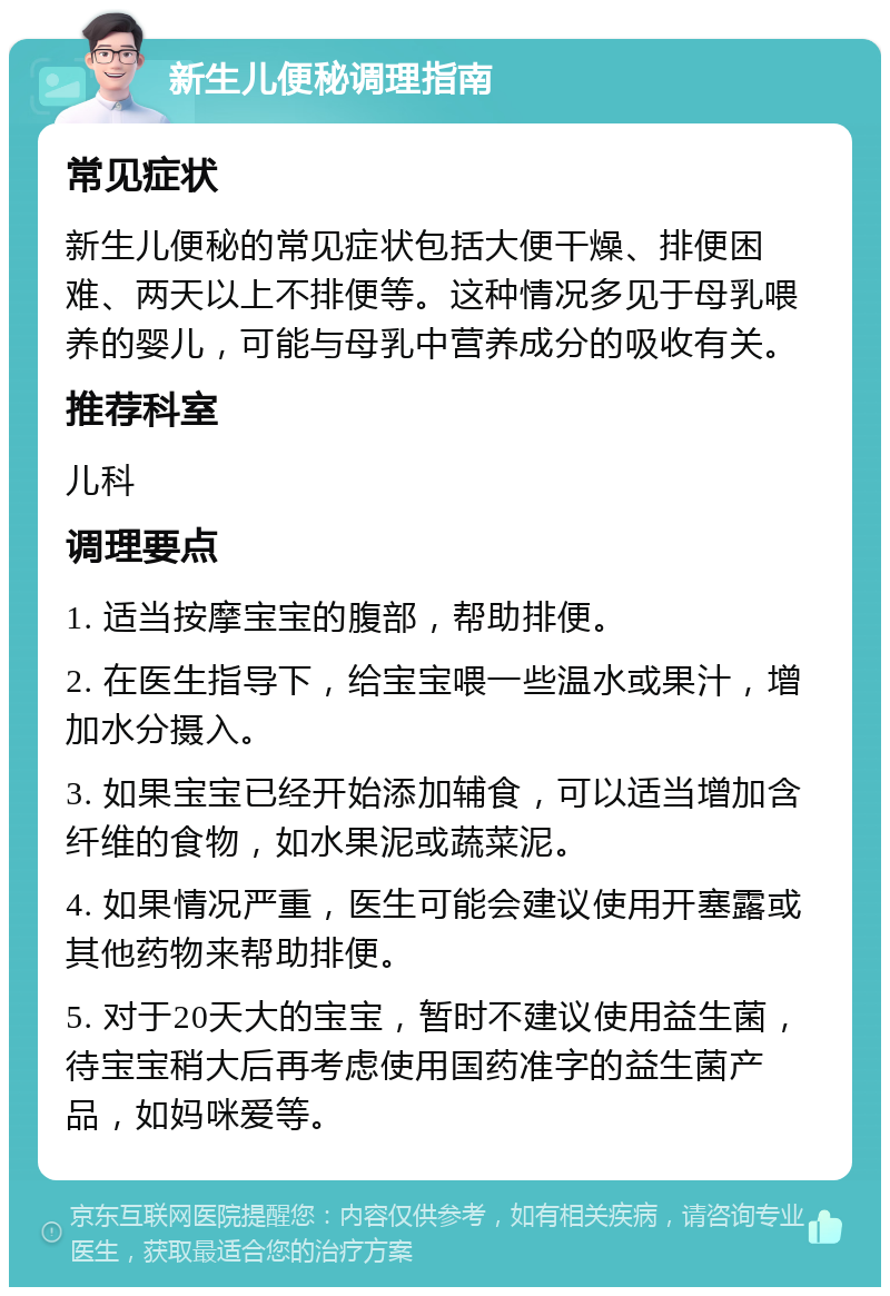 新生儿便秘调理指南 常见症状 新生儿便秘的常见症状包括大便干燥、排便困难、两天以上不排便等。这种情况多见于母乳喂养的婴儿，可能与母乳中营养成分的吸收有关。 推荐科室 儿科 调理要点 1. 适当按摩宝宝的腹部，帮助排便。 2. 在医生指导下，给宝宝喂一些温水或果汁，增加水分摄入。 3. 如果宝宝已经开始添加辅食，可以适当增加含纤维的食物，如水果泥或蔬菜泥。 4. 如果情况严重，医生可能会建议使用开塞露或其他药物来帮助排便。 5. 对于20天大的宝宝，暂时不建议使用益生菌，待宝宝稍大后再考虑使用国药准字的益生菌产品，如妈咪爱等。