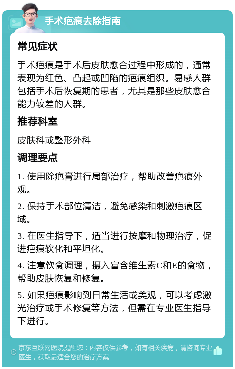 手术疤痕去除指南 常见症状 手术疤痕是手术后皮肤愈合过程中形成的，通常表现为红色、凸起或凹陷的疤痕组织。易感人群包括手术后恢复期的患者，尤其是那些皮肤愈合能力较差的人群。 推荐科室 皮肤科或整形外科 调理要点 1. 使用除疤膏进行局部治疗，帮助改善疤痕外观。 2. 保持手术部位清洁，避免感染和刺激疤痕区域。 3. 在医生指导下，适当进行按摩和物理治疗，促进疤痕软化和平坦化。 4. 注意饮食调理，摄入富含维生素C和E的食物，帮助皮肤恢复和修复。 5. 如果疤痕影响到日常生活或美观，可以考虑激光治疗或手术修复等方法，但需在专业医生指导下进行。