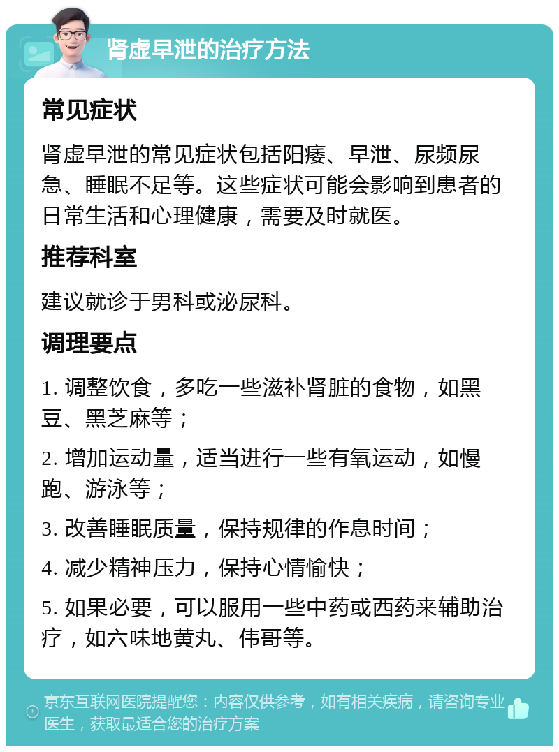 肾虚早泄的治疗方法 常见症状 肾虚早泄的常见症状包括阳痿、早泄、尿频尿急、睡眠不足等。这些症状可能会影响到患者的日常生活和心理健康，需要及时就医。 推荐科室 建议就诊于男科或泌尿科。 调理要点 1. 调整饮食，多吃一些滋补肾脏的食物，如黑豆、黑芝麻等； 2. 增加运动量，适当进行一些有氧运动，如慢跑、游泳等； 3. 改善睡眠质量，保持规律的作息时间； 4. 减少精神压力，保持心情愉快； 5. 如果必要，可以服用一些中药或西药来辅助治疗，如六味地黄丸、伟哥等。