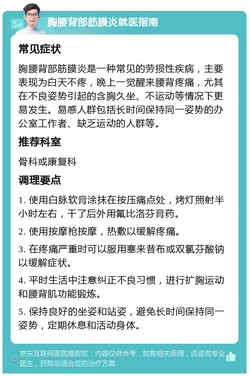 胸腰背部筋膜炎就医指南 常见症状 胸腰背部筋膜炎是一种常见的劳损性疾病，主要表现为白天不疼，晚上一觉醒来腰背疼痛，尤其在不良姿势引起的含胸久坐、不运动等情况下更易发生。易感人群包括长时间保持同一姿势的办公室工作者、缺乏运动的人群等。 推荐科室 骨科或康复科 调理要点 1. 使用白脉软膏涂抹在按压痛点处，烤灯照射半小时左右，干了后外用氟比洛芬膏药。 2. 使用按摩枪按摩，热敷以缓解疼痛。 3. 在疼痛严重时可以服用塞来昔布或双氯芬酸钠以缓解症状。 4. 平时生活中注意纠正不良习惯，进行扩胸运动和腰背肌功能锻炼。 5. 保持良好的坐姿和站姿，避免长时间保持同一姿势，定期休息和活动身体。