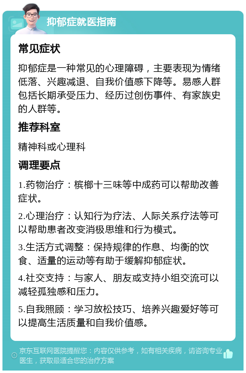 抑郁症就医指南 常见症状 抑郁症是一种常见的心理障碍，主要表现为情绪低落、兴趣减退、自我价值感下降等。易感人群包括长期承受压力、经历过创伤事件、有家族史的人群等。 推荐科室 精神科或心理科 调理要点 1.药物治疗：槟榔十三味等中成药可以帮助改善症状。 2.心理治疗：认知行为疗法、人际关系疗法等可以帮助患者改变消极思维和行为模式。 3.生活方式调整：保持规律的作息、均衡的饮食、适量的运动等有助于缓解抑郁症状。 4.社交支持：与家人、朋友或支持小组交流可以减轻孤独感和压力。 5.自我照顾：学习放松技巧、培养兴趣爱好等可以提高生活质量和自我价值感。