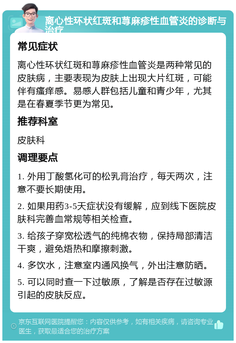 离心性环状红斑和荨麻疹性血管炎的诊断与治疗 常见症状 离心性环状红斑和荨麻疹性血管炎是两种常见的皮肤病，主要表现为皮肤上出现大片红斑，可能伴有瘙痒感。易感人群包括儿童和青少年，尤其是在春夏季节更为常见。 推荐科室 皮肤科 调理要点 1. 外用丁酸氢化可的松乳膏治疗，每天两次，注意不要长期使用。 2. 如果用药3-5天症状没有缓解，应到线下医院皮肤科完善血常规等相关检查。 3. 给孩子穿宽松透气的纯棉衣物，保持局部清洁干爽，避免焐热和摩擦刺激。 4. 多饮水，注意室内通风换气，外出注意防晒。 5. 可以同时查一下过敏原，了解是否存在过敏源引起的皮肤反应。