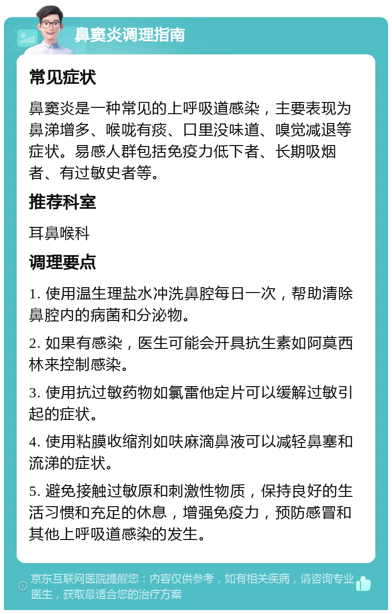 鼻窦炎调理指南 常见症状 鼻窦炎是一种常见的上呼吸道感染，主要表现为鼻涕增多、喉咙有痰、口里没味道、嗅觉减退等症状。易感人群包括免疫力低下者、长期吸烟者、有过敏史者等。 推荐科室 耳鼻喉科 调理要点 1. 使用温生理盐水冲洗鼻腔每日一次，帮助清除鼻腔内的病菌和分泌物。 2. 如果有感染，医生可能会开具抗生素如阿莫西林来控制感染。 3. 使用抗过敏药物如氯雷他定片可以缓解过敏引起的症状。 4. 使用粘膜收缩剂如呋麻滴鼻液可以减轻鼻塞和流涕的症状。 5. 避免接触过敏原和刺激性物质，保持良好的生活习惯和充足的休息，增强免疫力，预防感冒和其他上呼吸道感染的发生。