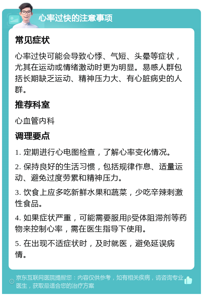 心率过快的注意事项 常见症状 心率过快可能会导致心悸、气短、头晕等症状，尤其在运动或情绪激动时更为明显。易感人群包括长期缺乏运动、精神压力大、有心脏病史的人群。 推荐科室 心血管内科 调理要点 1. 定期进行心电图检查，了解心率变化情况。 2. 保持良好的生活习惯，包括规律作息、适量运动、避免过度劳累和精神压力。 3. 饮食上应多吃新鲜水果和蔬菜，少吃辛辣刺激性食品。 4. 如果症状严重，可能需要服用β受体阻滞剂等药物来控制心率，需在医生指导下使用。 5. 在出现不适症状时，及时就医，避免延误病情。