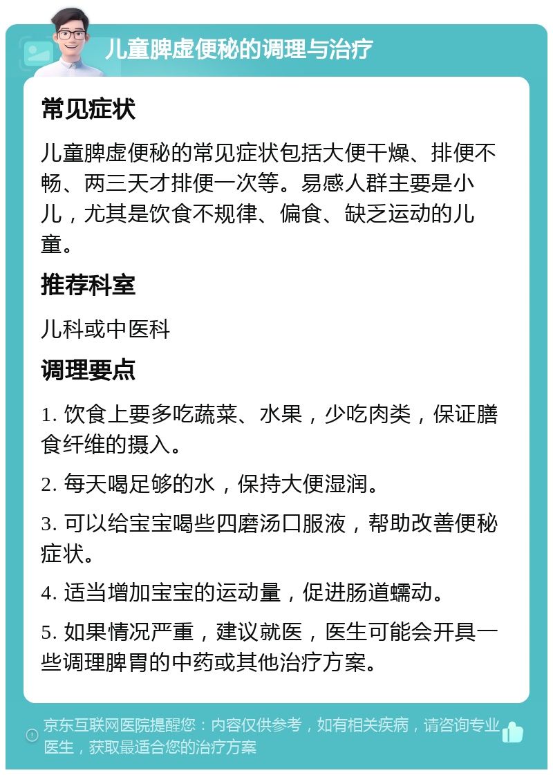 儿童脾虚便秘的调理与治疗 常见症状 儿童脾虚便秘的常见症状包括大便干燥、排便不畅、两三天才排便一次等。易感人群主要是小儿，尤其是饮食不规律、偏食、缺乏运动的儿童。 推荐科室 儿科或中医科 调理要点 1. 饮食上要多吃蔬菜、水果，少吃肉类，保证膳食纤维的摄入。 2. 每天喝足够的水，保持大便湿润。 3. 可以给宝宝喝些四磨汤口服液，帮助改善便秘症状。 4. 适当增加宝宝的运动量，促进肠道蠕动。 5. 如果情况严重，建议就医，医生可能会开具一些调理脾胃的中药或其他治疗方案。