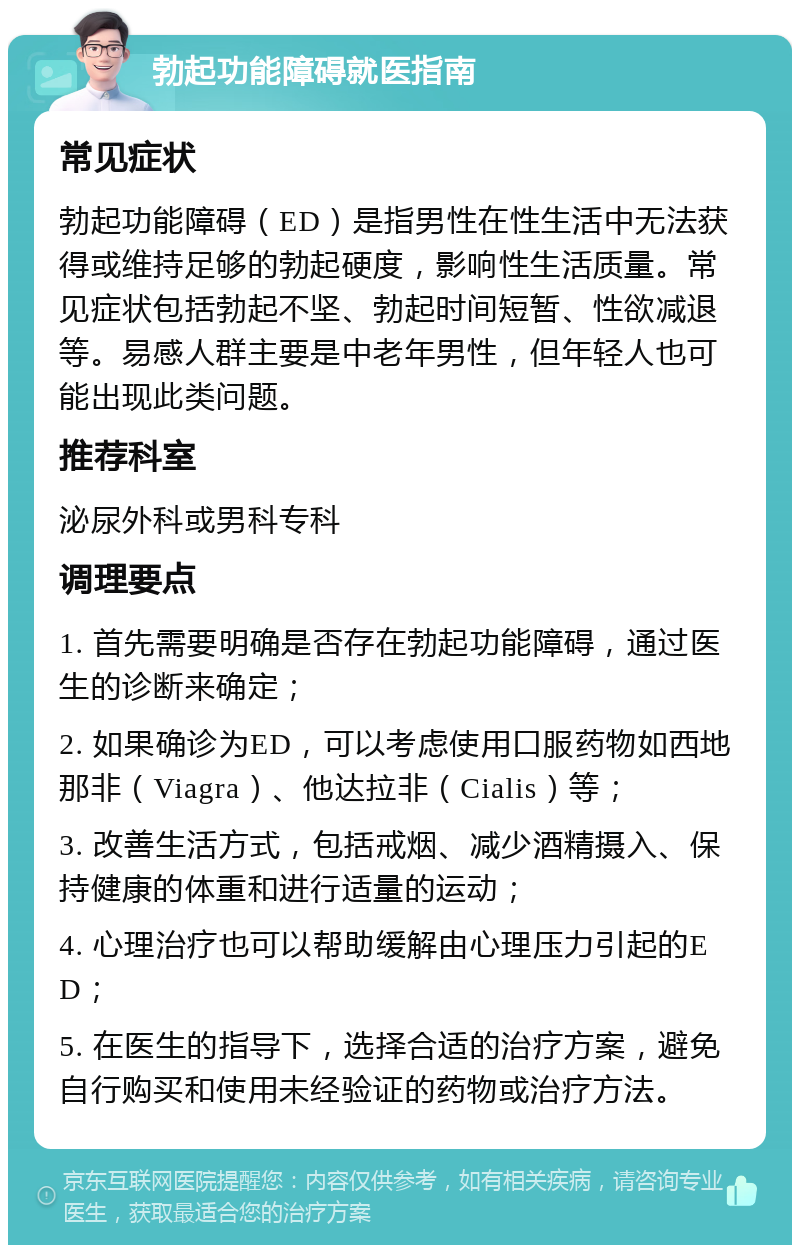 勃起功能障碍就医指南 常见症状 勃起功能障碍（ED）是指男性在性生活中无法获得或维持足够的勃起硬度，影响性生活质量。常见症状包括勃起不坚、勃起时间短暂、性欲减退等。易感人群主要是中老年男性，但年轻人也可能出现此类问题。 推荐科室 泌尿外科或男科专科 调理要点 1. 首先需要明确是否存在勃起功能障碍，通过医生的诊断来确定； 2. 如果确诊为ED，可以考虑使用口服药物如西地那非（Viagra）、他达拉非（Cialis）等； 3. 改善生活方式，包括戒烟、减少酒精摄入、保持健康的体重和进行适量的运动； 4. 心理治疗也可以帮助缓解由心理压力引起的ED； 5. 在医生的指导下，选择合适的治疗方案，避免自行购买和使用未经验证的药物或治疗方法。