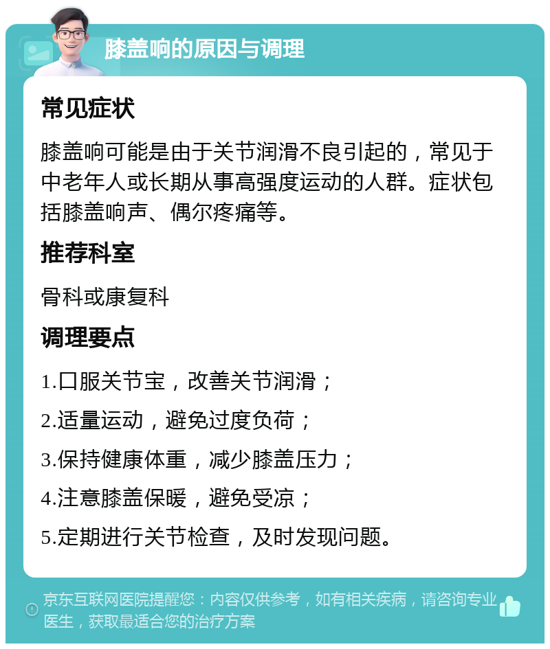 膝盖响的原因与调理 常见症状 膝盖响可能是由于关节润滑不良引起的，常见于中老年人或长期从事高强度运动的人群。症状包括膝盖响声、偶尔疼痛等。 推荐科室 骨科或康复科 调理要点 1.口服关节宝，改善关节润滑； 2.适量运动，避免过度负荷； 3.保持健康体重，减少膝盖压力； 4.注意膝盖保暖，避免受凉； 5.定期进行关节检查，及时发现问题。