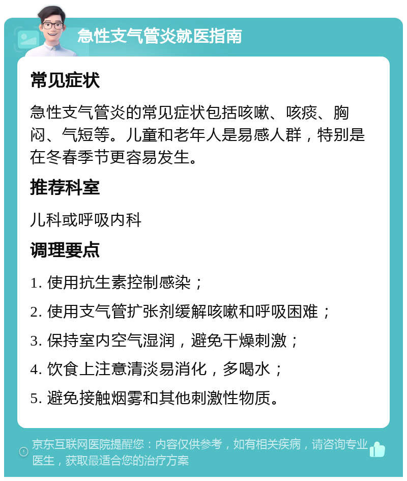 急性支气管炎就医指南 常见症状 急性支气管炎的常见症状包括咳嗽、咳痰、胸闷、气短等。儿童和老年人是易感人群，特别是在冬春季节更容易发生。 推荐科室 儿科或呼吸内科 调理要点 1. 使用抗生素控制感染； 2. 使用支气管扩张剂缓解咳嗽和呼吸困难； 3. 保持室内空气湿润，避免干燥刺激； 4. 饮食上注意清淡易消化，多喝水； 5. 避免接触烟雾和其他刺激性物质。