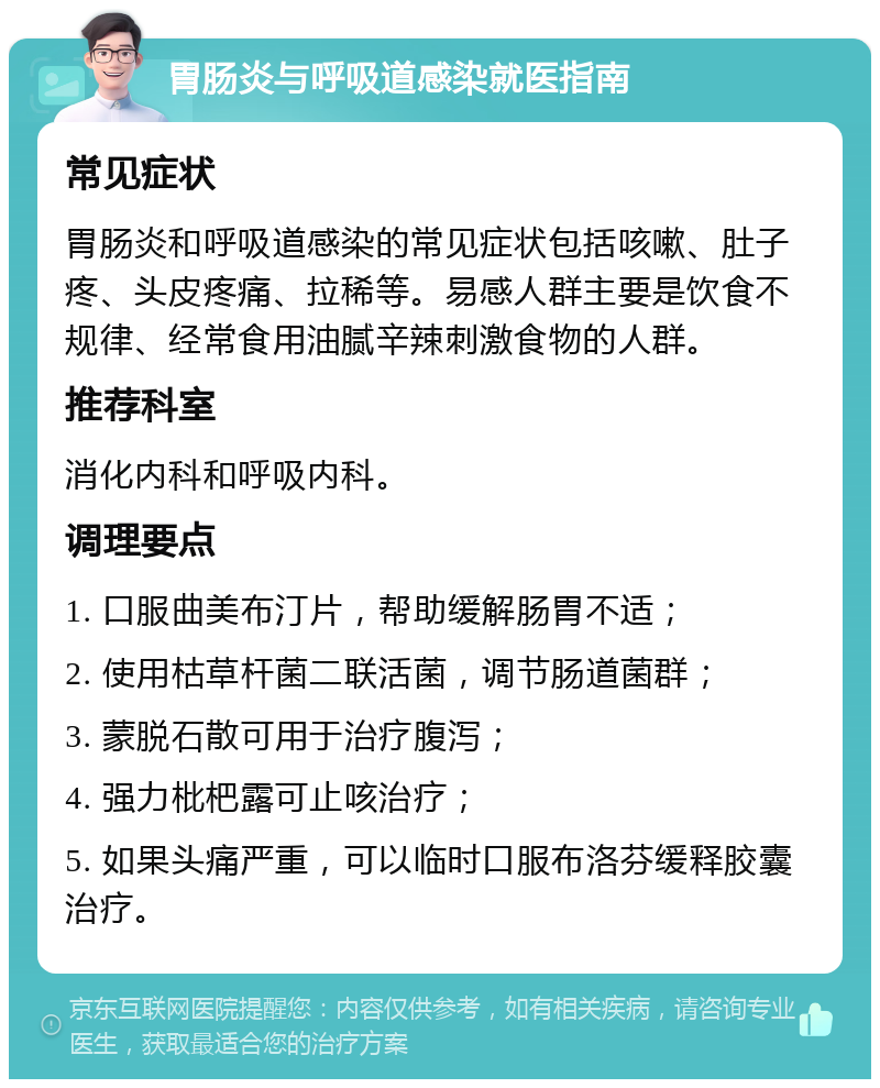 胃肠炎与呼吸道感染就医指南 常见症状 胃肠炎和呼吸道感染的常见症状包括咳嗽、肚子疼、头皮疼痛、拉稀等。易感人群主要是饮食不规律、经常食用油腻辛辣刺激食物的人群。 推荐科室 消化内科和呼吸内科。 调理要点 1. 口服曲美布汀片，帮助缓解肠胃不适； 2. 使用枯草杆菌二联活菌，调节肠道菌群； 3. 蒙脱石散可用于治疗腹泻； 4. 强力枇杷露可止咳治疗； 5. 如果头痛严重，可以临时口服布洛芬缓释胶囊治疗。