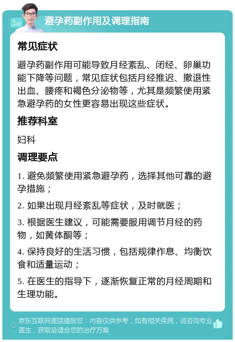 避孕药副作用及调理指南 常见症状 避孕药副作用可能导致月经紊乱、闭经、卵巢功能下降等问题，常见症状包括月经推迟、撤退性出血、腰疼和褐色分泌物等，尤其是频繁使用紧急避孕药的女性更容易出现这些症状。 推荐科室 妇科 调理要点 1. 避免频繁使用紧急避孕药，选择其他可靠的避孕措施； 2. 如果出现月经紊乱等症状，及时就医； 3. 根据医生建议，可能需要服用调节月经的药物，如黄体酮等； 4. 保持良好的生活习惯，包括规律作息、均衡饮食和适量运动； 5. 在医生的指导下，逐渐恢复正常的月经周期和生理功能。