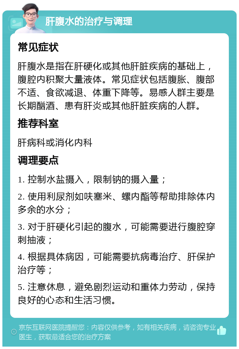 肝腹水的治疗与调理 常见症状 肝腹水是指在肝硬化或其他肝脏疾病的基础上，腹腔内积聚大量液体。常见症状包括腹胀、腹部不适、食欲减退、体重下降等。易感人群主要是长期酗酒、患有肝炎或其他肝脏疾病的人群。 推荐科室 肝病科或消化内科 调理要点 1. 控制水盐摄入，限制钠的摄入量； 2. 使用利尿剂如呋塞米、螺内酯等帮助排除体内多余的水分； 3. 对于肝硬化引起的腹水，可能需要进行腹腔穿刺抽液； 4. 根据具体病因，可能需要抗病毒治疗、肝保护治疗等； 5. 注意休息，避免剧烈运动和重体力劳动，保持良好的心态和生活习惯。