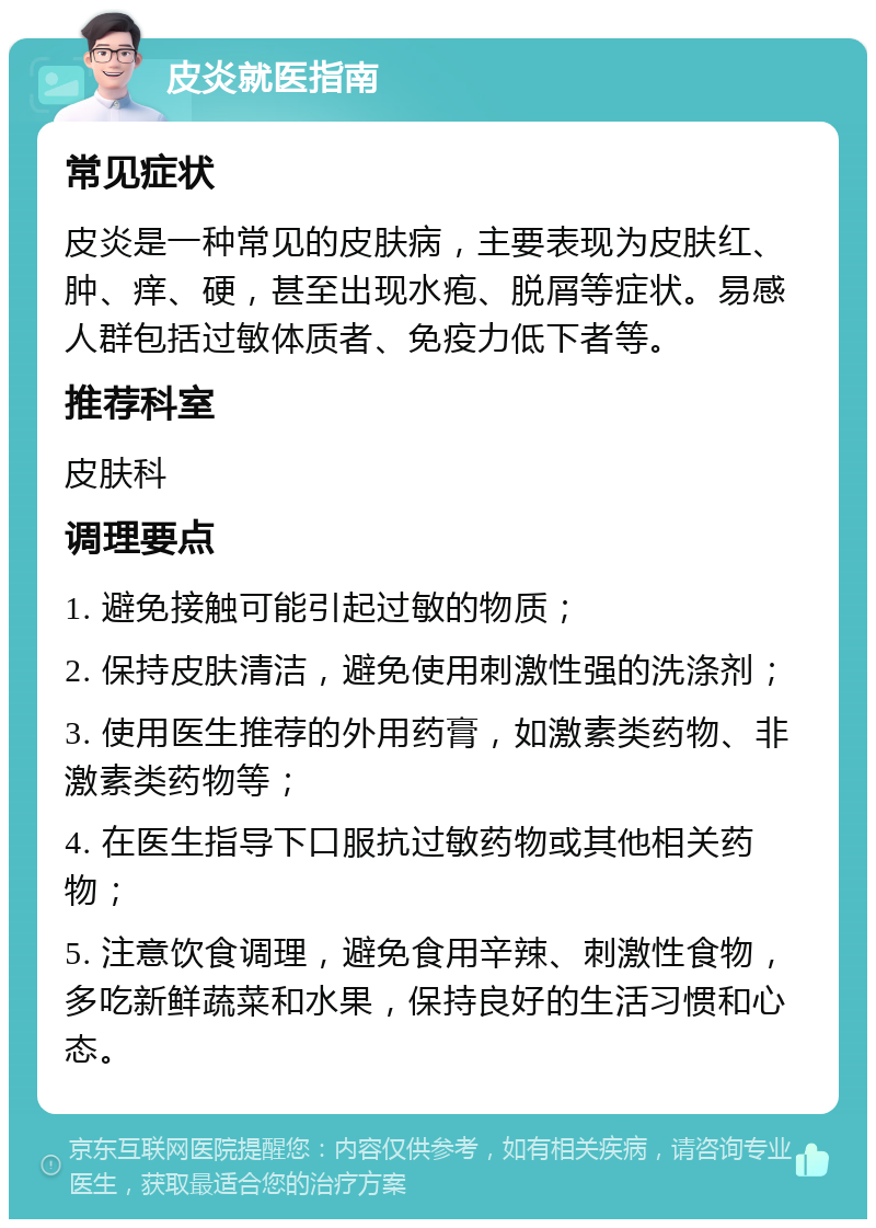 皮炎就医指南 常见症状 皮炎是一种常见的皮肤病，主要表现为皮肤红、肿、痒、硬，甚至出现水疱、脱屑等症状。易感人群包括过敏体质者、免疫力低下者等。 推荐科室 皮肤科 调理要点 1. 避免接触可能引起过敏的物质； 2. 保持皮肤清洁，避免使用刺激性强的洗涤剂； 3. 使用医生推荐的外用药膏，如激素类药物、非激素类药物等； 4. 在医生指导下口服抗过敏药物或其他相关药物； 5. 注意饮食调理，避免食用辛辣、刺激性食物，多吃新鲜蔬菜和水果，保持良好的生活习惯和心态。