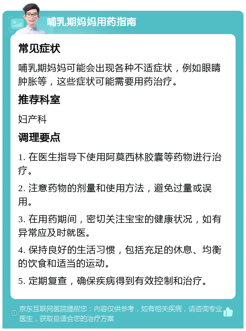 哺乳期妈妈用药指南 常见症状 哺乳期妈妈可能会出现各种不适症状，例如眼睛肿胀等，这些症状可能需要用药治疗。 推荐科室 妇产科 调理要点 1. 在医生指导下使用阿莫西林胶囊等药物进行治疗。 2. 注意药物的剂量和使用方法，避免过量或误用。 3. 在用药期间，密切关注宝宝的健康状况，如有异常应及时就医。 4. 保持良好的生活习惯，包括充足的休息、均衡的饮食和适当的运动。 5. 定期复查，确保疾病得到有效控制和治疗。