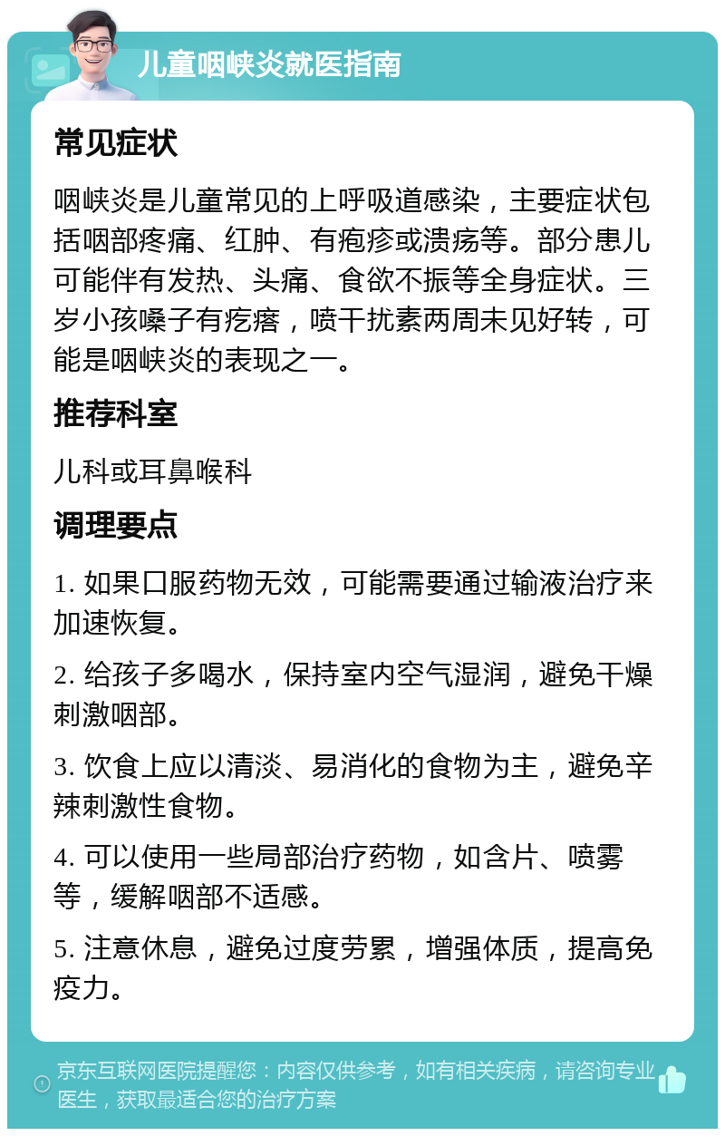 儿童咽峡炎就医指南 常见症状 咽峡炎是儿童常见的上呼吸道感染，主要症状包括咽部疼痛、红肿、有疱疹或溃疡等。部分患儿可能伴有发热、头痛、食欲不振等全身症状。三岁小孩嗓子有疙瘩，喷干扰素两周未见好转，可能是咽峡炎的表现之一。 推荐科室 儿科或耳鼻喉科 调理要点 1. 如果口服药物无效，可能需要通过输液治疗来加速恢复。 2. 给孩子多喝水，保持室内空气湿润，避免干燥刺激咽部。 3. 饮食上应以清淡、易消化的食物为主，避免辛辣刺激性食物。 4. 可以使用一些局部治疗药物，如含片、喷雾等，缓解咽部不适感。 5. 注意休息，避免过度劳累，增强体质，提高免疫力。