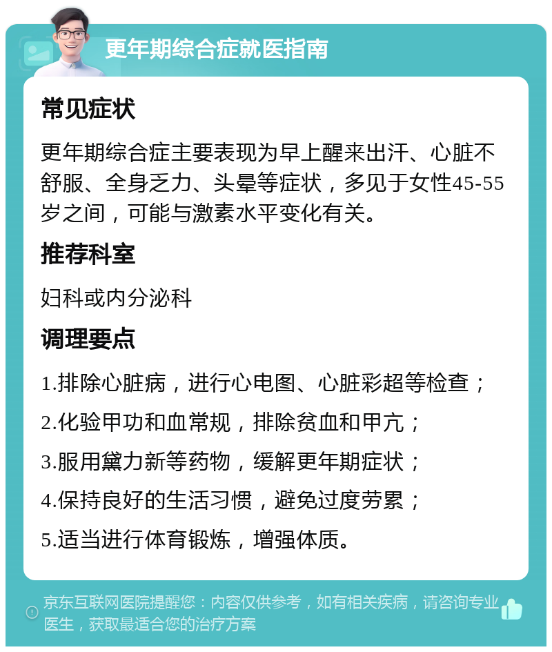 更年期综合症就医指南 常见症状 更年期综合症主要表现为早上醒来出汗、心脏不舒服、全身乏力、头晕等症状，多见于女性45-55岁之间，可能与激素水平变化有关。 推荐科室 妇科或内分泌科 调理要点 1.排除心脏病，进行心电图、心脏彩超等检查； 2.化验甲功和血常规，排除贫血和甲亢； 3.服用黛力新等药物，缓解更年期症状； 4.保持良好的生活习惯，避免过度劳累； 5.适当进行体育锻炼，增强体质。