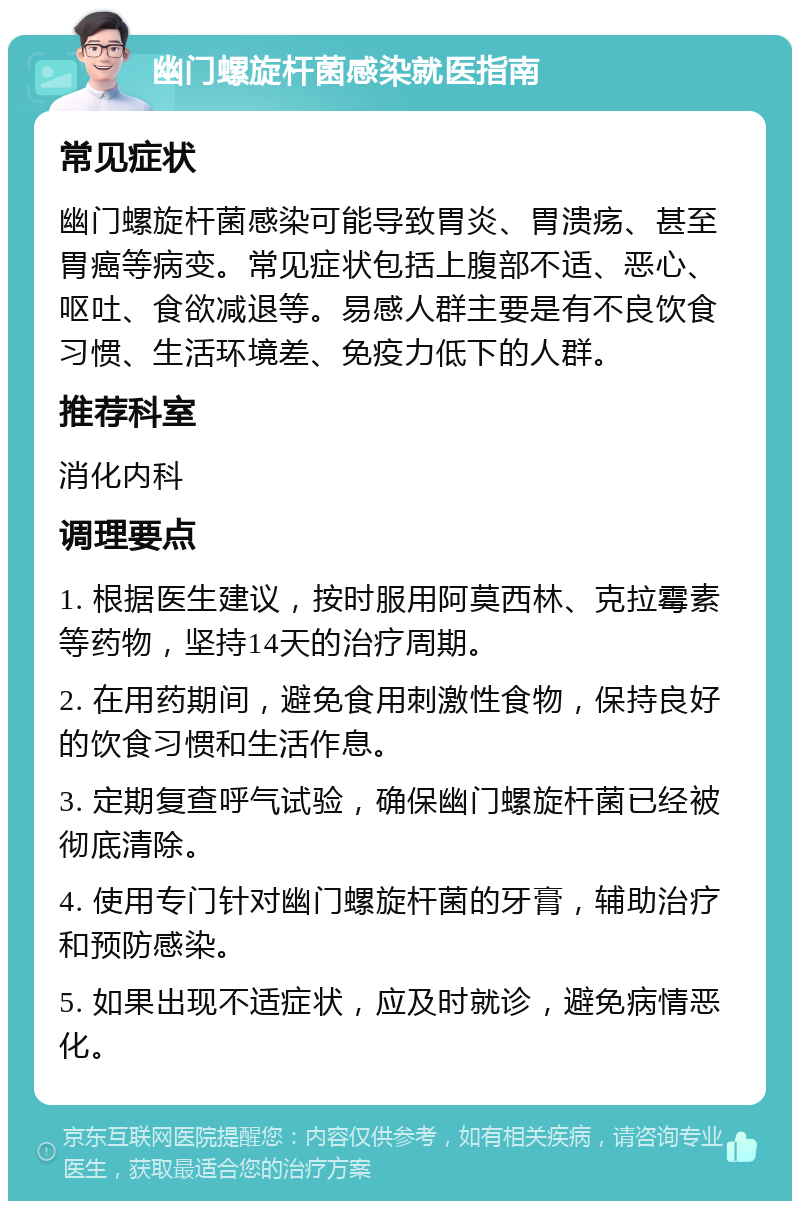 幽门螺旋杆菌感染就医指南 常见症状 幽门螺旋杆菌感染可能导致胃炎、胃溃疡、甚至胃癌等病变。常见症状包括上腹部不适、恶心、呕吐、食欲减退等。易感人群主要是有不良饮食习惯、生活环境差、免疫力低下的人群。 推荐科室 消化内科 调理要点 1. 根据医生建议，按时服用阿莫西林、克拉霉素等药物，坚持14天的治疗周期。 2. 在用药期间，避免食用刺激性食物，保持良好的饮食习惯和生活作息。 3. 定期复查呼气试验，确保幽门螺旋杆菌已经被彻底清除。 4. 使用专门针对幽门螺旋杆菌的牙膏，辅助治疗和预防感染。 5. 如果出现不适症状，应及时就诊，避免病情恶化。