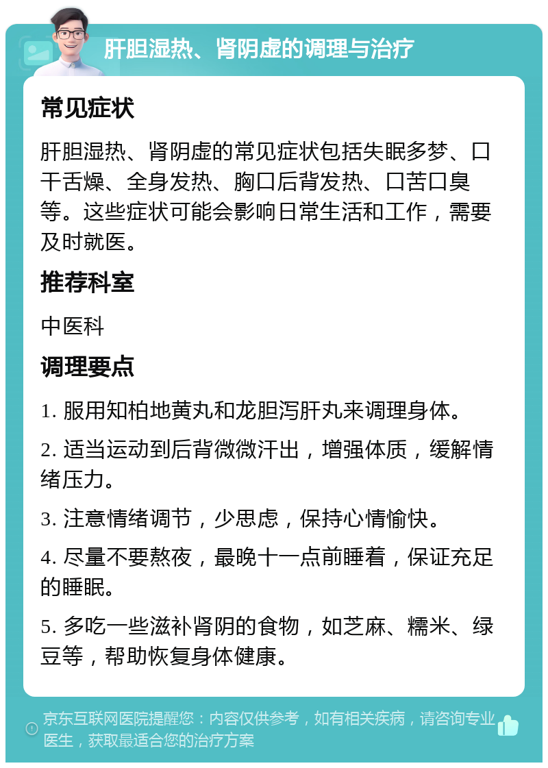 肝胆湿热、肾阴虚的调理与治疗 常见症状 肝胆湿热、肾阴虚的常见症状包括失眠多梦、口干舌燥、全身发热、胸口后背发热、口苦口臭等。这些症状可能会影响日常生活和工作，需要及时就医。 推荐科室 中医科 调理要点 1. 服用知柏地黄丸和龙胆泻肝丸来调理身体。 2. 适当运动到后背微微汗出，增强体质，缓解情绪压力。 3. 注意情绪调节，少思虑，保持心情愉快。 4. 尽量不要熬夜，最晚十一点前睡着，保证充足的睡眠。 5. 多吃一些滋补肾阴的食物，如芝麻、糯米、绿豆等，帮助恢复身体健康。