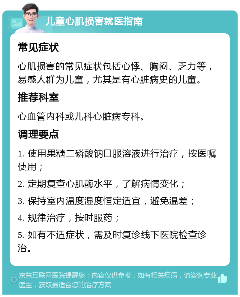 儿童心肌损害就医指南 常见症状 心肌损害的常见症状包括心悸、胸闷、乏力等，易感人群为儿童，尤其是有心脏病史的儿童。 推荐科室 心血管内科或儿科心脏病专科。 调理要点 1. 使用果糖二磷酸钠口服溶液进行治疗，按医嘱使用； 2. 定期复查心肌酶水平，了解病情变化； 3. 保持室内温度湿度恒定适宜，避免温差； 4. 规律治疗，按时服药； 5. 如有不适症状，需及时复诊线下医院检查诊治。