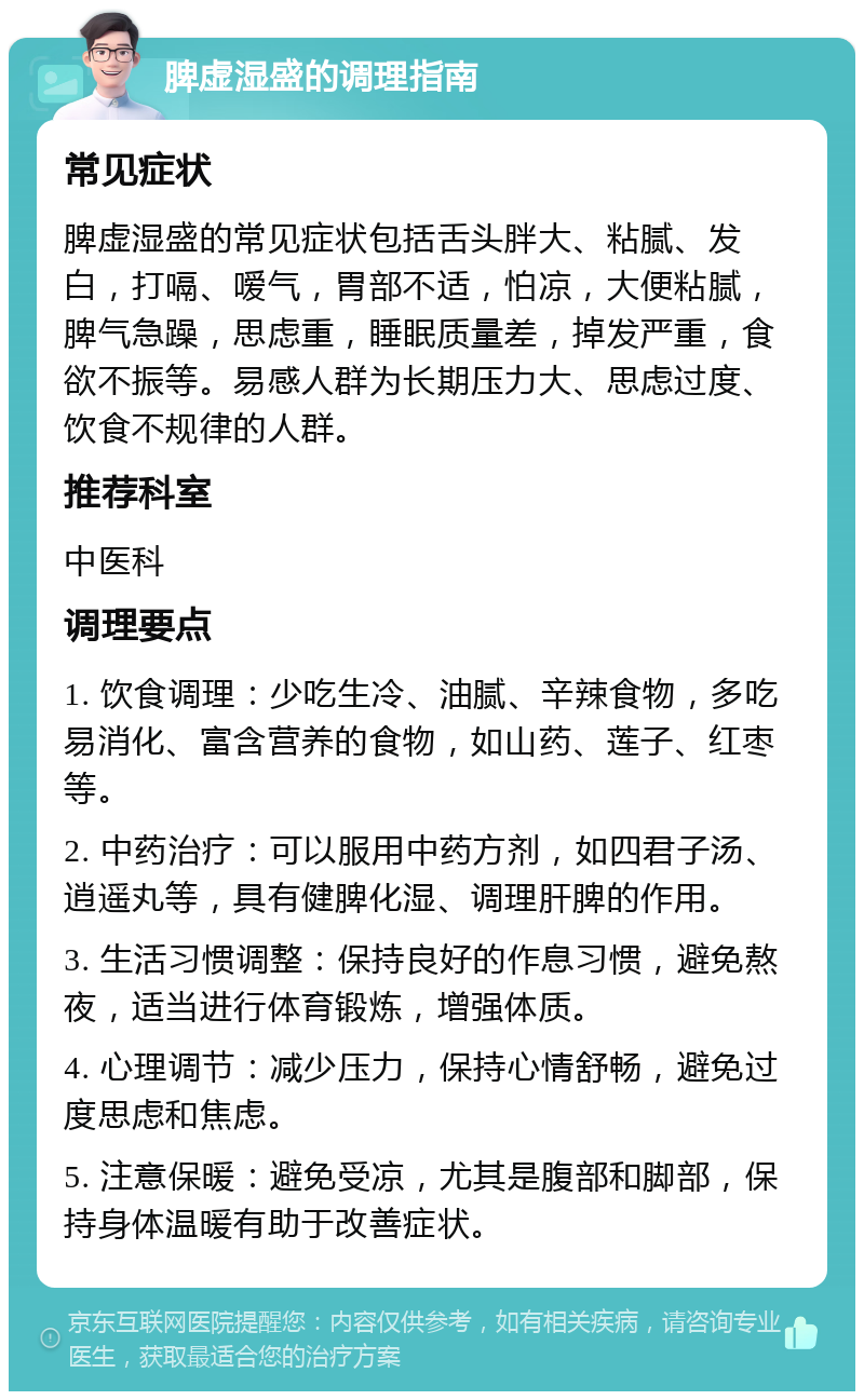 脾虚湿盛的调理指南 常见症状 脾虚湿盛的常见症状包括舌头胖大、粘腻、发白，打嗝、嗳气，胃部不适，怕凉，大便粘腻，脾气急躁，思虑重，睡眠质量差，掉发严重，食欲不振等。易感人群为长期压力大、思虑过度、饮食不规律的人群。 推荐科室 中医科 调理要点 1. 饮食调理：少吃生冷、油腻、辛辣食物，多吃易消化、富含营养的食物，如山药、莲子、红枣等。 2. 中药治疗：可以服用中药方剂，如四君子汤、逍遥丸等，具有健脾化湿、调理肝脾的作用。 3. 生活习惯调整：保持良好的作息习惯，避免熬夜，适当进行体育锻炼，增强体质。 4. 心理调节：减少压力，保持心情舒畅，避免过度思虑和焦虑。 5. 注意保暖：避免受凉，尤其是腹部和脚部，保持身体温暖有助于改善症状。