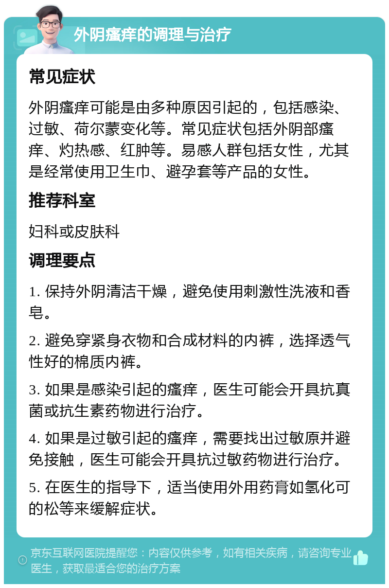 外阴瘙痒的调理与治疗 常见症状 外阴瘙痒可能是由多种原因引起的，包括感染、过敏、荷尔蒙变化等。常见症状包括外阴部瘙痒、灼热感、红肿等。易感人群包括女性，尤其是经常使用卫生巾、避孕套等产品的女性。 推荐科室 妇科或皮肤科 调理要点 1. 保持外阴清洁干燥，避免使用刺激性洗液和香皂。 2. 避免穿紧身衣物和合成材料的内裤，选择透气性好的棉质内裤。 3. 如果是感染引起的瘙痒，医生可能会开具抗真菌或抗生素药物进行治疗。 4. 如果是过敏引起的瘙痒，需要找出过敏原并避免接触，医生可能会开具抗过敏药物进行治疗。 5. 在医生的指导下，适当使用外用药膏如氢化可的松等来缓解症状。