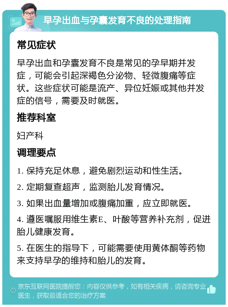 早孕出血与孕囊发育不良的处理指南 常见症状 早孕出血和孕囊发育不良是常见的孕早期并发症，可能会引起深褐色分泌物、轻微腹痛等症状。这些症状可能是流产、异位妊娠或其他并发症的信号，需要及时就医。 推荐科室 妇产科 调理要点 1. 保持充足休息，避免剧烈运动和性生活。 2. 定期复查超声，监测胎儿发育情况。 3. 如果出血量增加或腹痛加重，应立即就医。 4. 遵医嘱服用维生素E、叶酸等营养补充剂，促进胎儿健康发育。 5. 在医生的指导下，可能需要使用黄体酮等药物来支持早孕的维持和胎儿的发育。