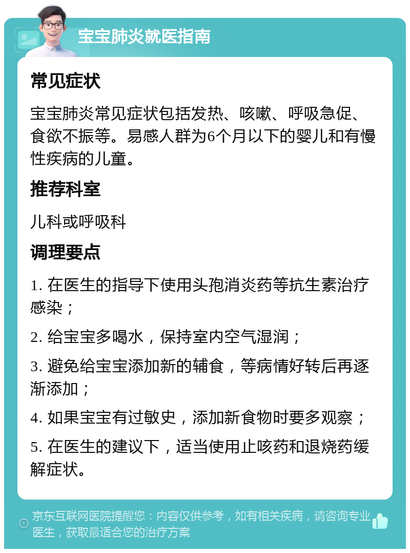 宝宝肺炎就医指南 常见症状 宝宝肺炎常见症状包括发热、咳嗽、呼吸急促、食欲不振等。易感人群为6个月以下的婴儿和有慢性疾病的儿童。 推荐科室 儿科或呼吸科 调理要点 1. 在医生的指导下使用头孢消炎药等抗生素治疗感染； 2. 给宝宝多喝水，保持室内空气湿润； 3. 避免给宝宝添加新的辅食，等病情好转后再逐渐添加； 4. 如果宝宝有过敏史，添加新食物时要多观察； 5. 在医生的建议下，适当使用止咳药和退烧药缓解症状。