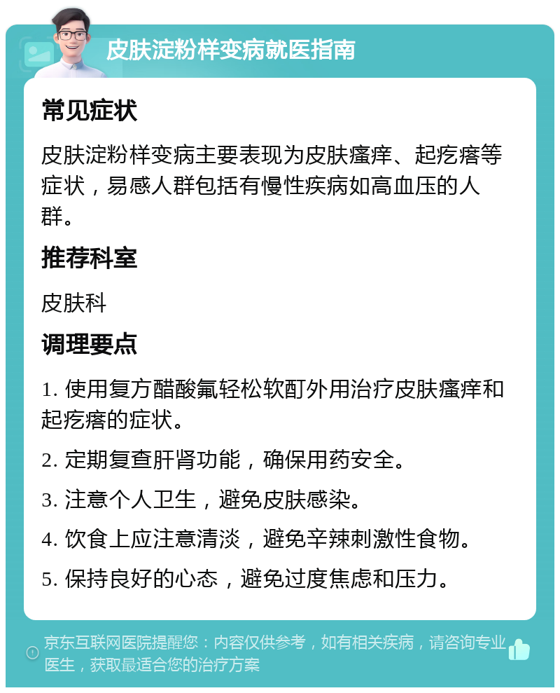 皮肤淀粉样变病就医指南 常见症状 皮肤淀粉样变病主要表现为皮肤瘙痒、起疙瘩等症状，易感人群包括有慢性疾病如高血压的人群。 推荐科室 皮肤科 调理要点 1. 使用复方醋酸氟轻松软酊外用治疗皮肤瘙痒和起疙瘩的症状。 2. 定期复查肝肾功能，确保用药安全。 3. 注意个人卫生，避免皮肤感染。 4. 饮食上应注意清淡，避免辛辣刺激性食物。 5. 保持良好的心态，避免过度焦虑和压力。