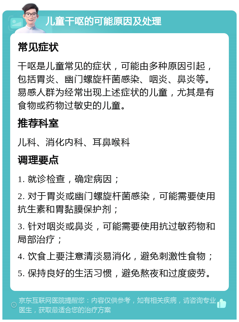 儿童干呕的可能原因及处理 常见症状 干呕是儿童常见的症状，可能由多种原因引起，包括胃炎、幽门螺旋杆菌感染、咽炎、鼻炎等。易感人群为经常出现上述症状的儿童，尤其是有食物或药物过敏史的儿童。 推荐科室 儿科、消化内科、耳鼻喉科 调理要点 1. 就诊检查，确定病因； 2. 对于胃炎或幽门螺旋杆菌感染，可能需要使用抗生素和胃黏膜保护剂； 3. 针对咽炎或鼻炎，可能需要使用抗过敏药物和局部治疗； 4. 饮食上要注意清淡易消化，避免刺激性食物； 5. 保持良好的生活习惯，避免熬夜和过度疲劳。