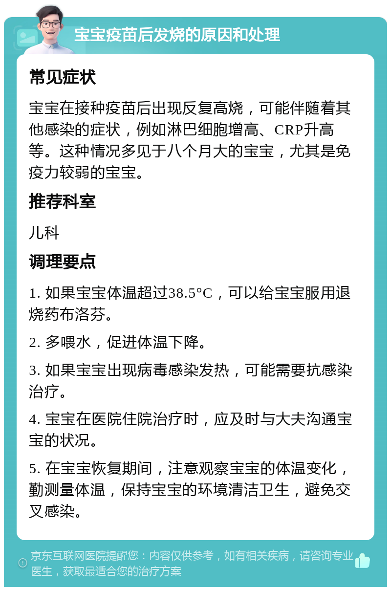 宝宝疫苗后发烧的原因和处理 常见症状 宝宝在接种疫苗后出现反复高烧，可能伴随着其他感染的症状，例如淋巴细胞增高、CRP升高等。这种情况多见于八个月大的宝宝，尤其是免疫力较弱的宝宝。 推荐科室 儿科 调理要点 1. 如果宝宝体温超过38.5°C，可以给宝宝服用退烧药布洛芬。 2. 多喂水，促进体温下降。 3. 如果宝宝出现病毒感染发热，可能需要抗感染治疗。 4. 宝宝在医院住院治疗时，应及时与大夫沟通宝宝的状况。 5. 在宝宝恢复期间，注意观察宝宝的体温变化，勤测量体温，保持宝宝的环境清洁卫生，避免交叉感染。