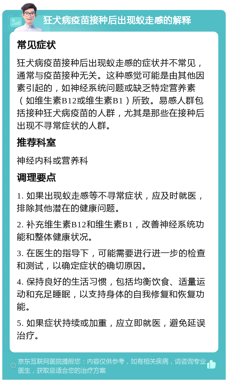 狂犬病疫苗接种后出现蚁走感的解释 常见症状 狂犬病疫苗接种后出现蚁走感的症状并不常见，通常与疫苗接种无关。这种感觉可能是由其他因素引起的，如神经系统问题或缺乏特定营养素（如维生素B12或维生素B1）所致。易感人群包括接种狂犬病疫苗的人群，尤其是那些在接种后出现不寻常症状的人群。 推荐科室 神经内科或营养科 调理要点 1. 如果出现蚁走感等不寻常症状，应及时就医，排除其他潜在的健康问题。 2. 补充维生素B12和维生素B1，改善神经系统功能和整体健康状况。 3. 在医生的指导下，可能需要进行进一步的检查和测试，以确定症状的确切原因。 4. 保持良好的生活习惯，包括均衡饮食、适量运动和充足睡眠，以支持身体的自我修复和恢复功能。 5. 如果症状持续或加重，应立即就医，避免延误治疗。