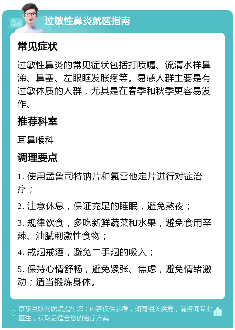 过敏性鼻炎就医指南 常见症状 过敏性鼻炎的常见症状包括打喷嚏、流清水样鼻涕、鼻塞、左眼眶发胀疼等。易感人群主要是有过敏体质的人群，尤其是在春季和秋季更容易发作。 推荐科室 耳鼻喉科 调理要点 1. 使用孟鲁司特钠片和氯雷他定片进行对症治疗； 2. 注意休息，保证充足的睡眠，避免熬夜； 3. 规律饮食，多吃新鲜蔬菜和水果，避免食用辛辣、油腻刺激性食物； 4. 戒烟戒酒，避免二手烟的吸入； 5. 保持心情舒畅，避免紧张、焦虑，避免情绪激动；适当锻炼身体。