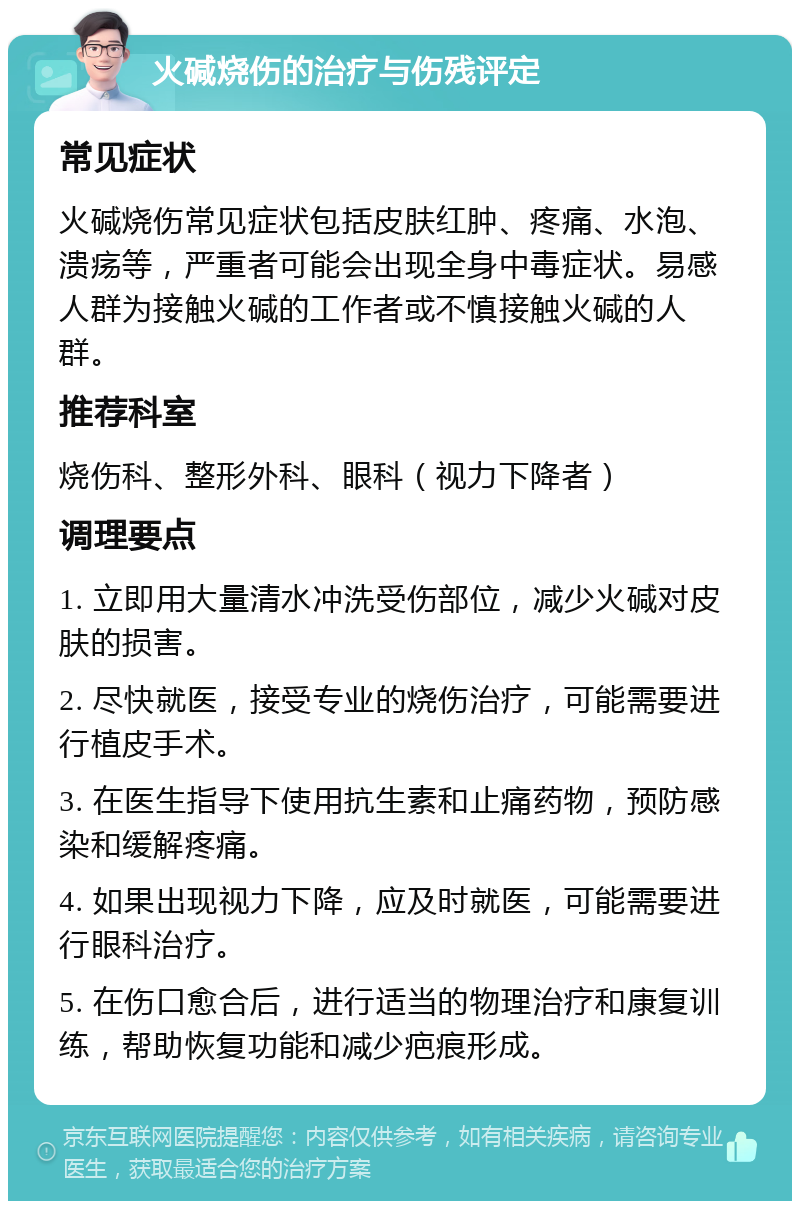 火碱烧伤的治疗与伤残评定 常见症状 火碱烧伤常见症状包括皮肤红肿、疼痛、水泡、溃疡等，严重者可能会出现全身中毒症状。易感人群为接触火碱的工作者或不慎接触火碱的人群。 推荐科室 烧伤科、整形外科、眼科（视力下降者） 调理要点 1. 立即用大量清水冲洗受伤部位，减少火碱对皮肤的损害。 2. 尽快就医，接受专业的烧伤治疗，可能需要进行植皮手术。 3. 在医生指导下使用抗生素和止痛药物，预防感染和缓解疼痛。 4. 如果出现视力下降，应及时就医，可能需要进行眼科治疗。 5. 在伤口愈合后，进行适当的物理治疗和康复训练，帮助恢复功能和减少疤痕形成。