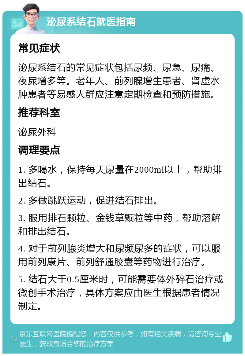 泌尿系结石就医指南 常见症状 泌尿系结石的常见症状包括尿频、尿急、尿痛、夜尿增多等。老年人、前列腺增生患者、肾虚水肿患者等易感人群应注意定期检查和预防措施。 推荐科室 泌尿外科 调理要点 1. 多喝水，保持每天尿量在2000ml以上，帮助排出结石。 2. 多做跳跃运动，促进结石排出。 3. 服用排石颗粒、金钱草颗粒等中药，帮助溶解和排出结石。 4. 对于前列腺炎增大和尿频尿多的症状，可以服用前列康片、前列舒通胶囊等药物进行治疗。 5. 结石大于0.5厘米时，可能需要体外碎石治疗或微创手术治疗，具体方案应由医生根据患者情况制定。