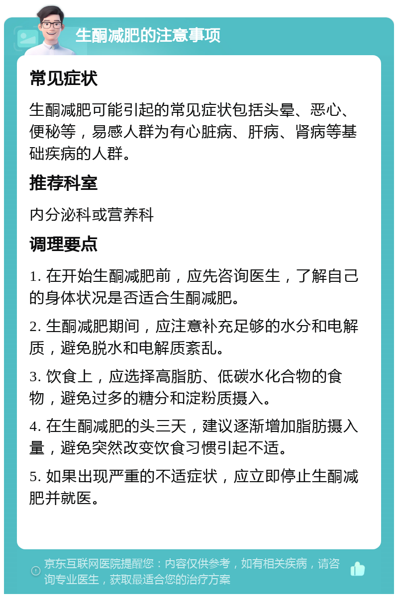 生酮减肥的注意事项 常见症状 生酮减肥可能引起的常见症状包括头晕、恶心、便秘等，易感人群为有心脏病、肝病、肾病等基础疾病的人群。 推荐科室 内分泌科或营养科 调理要点 1. 在开始生酮减肥前，应先咨询医生，了解自己的身体状况是否适合生酮减肥。 2. 生酮减肥期间，应注意补充足够的水分和电解质，避免脱水和电解质紊乱。 3. 饮食上，应选择高脂肪、低碳水化合物的食物，避免过多的糖分和淀粉质摄入。 4. 在生酮减肥的头三天，建议逐渐增加脂肪摄入量，避免突然改变饮食习惯引起不适。 5. 如果出现严重的不适症状，应立即停止生酮减肥并就医。