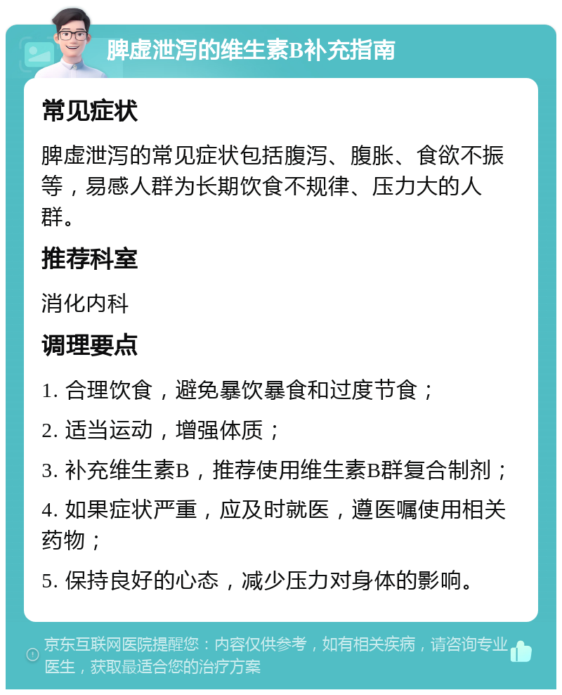 脾虚泄泻的维生素B补充指南 常见症状 脾虚泄泻的常见症状包括腹泻、腹胀、食欲不振等，易感人群为长期饮食不规律、压力大的人群。 推荐科室 消化内科 调理要点 1. 合理饮食，避免暴饮暴食和过度节食； 2. 适当运动，增强体质； 3. 补充维生素B，推荐使用维生素B群复合制剂； 4. 如果症状严重，应及时就医，遵医嘱使用相关药物； 5. 保持良好的心态，减少压力对身体的影响。