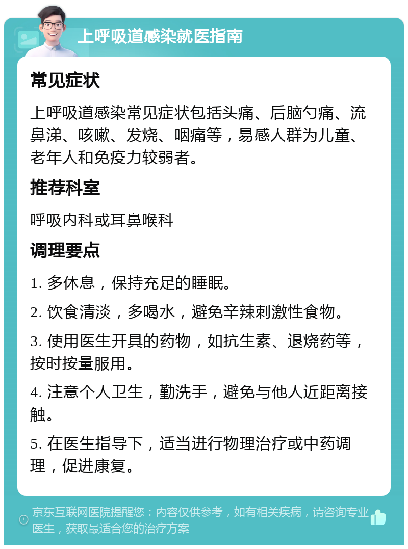 上呼吸道感染就医指南 常见症状 上呼吸道感染常见症状包括头痛、后脑勺痛、流鼻涕、咳嗽、发烧、咽痛等，易感人群为儿童、老年人和免疫力较弱者。 推荐科室 呼吸内科或耳鼻喉科 调理要点 1. 多休息，保持充足的睡眠。 2. 饮食清淡，多喝水，避免辛辣刺激性食物。 3. 使用医生开具的药物，如抗生素、退烧药等，按时按量服用。 4. 注意个人卫生，勤洗手，避免与他人近距离接触。 5. 在医生指导下，适当进行物理治疗或中药调理，促进康复。