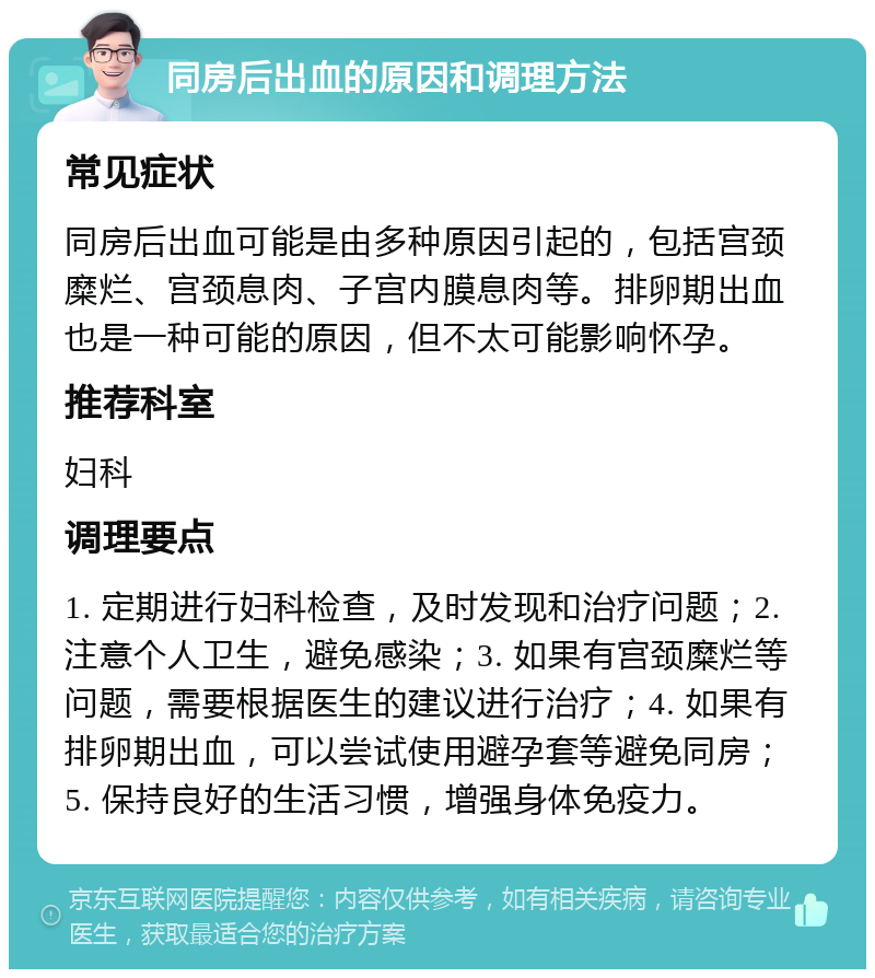 同房后出血的原因和调理方法 常见症状 同房后出血可能是由多种原因引起的，包括宫颈糜烂、宫颈息肉、子宫内膜息肉等。排卵期出血也是一种可能的原因，但不太可能影响怀孕。 推荐科室 妇科 调理要点 1. 定期进行妇科检查，及时发现和治疗问题；2. 注意个人卫生，避免感染；3. 如果有宫颈糜烂等问题，需要根据医生的建议进行治疗；4. 如果有排卵期出血，可以尝试使用避孕套等避免同房；5. 保持良好的生活习惯，增强身体免疫力。