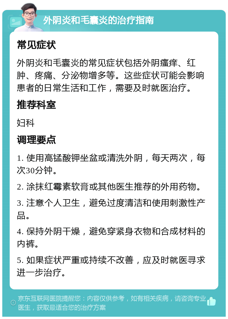 外阴炎和毛囊炎的治疗指南 常见症状 外阴炎和毛囊炎的常见症状包括外阴瘙痒、红肿、疼痛、分泌物增多等。这些症状可能会影响患者的日常生活和工作，需要及时就医治疗。 推荐科室 妇科 调理要点 1. 使用高锰酸钾坐盆或清洗外阴，每天两次，每次30分钟。 2. 涂抹红霉素软膏或其他医生推荐的外用药物。 3. 注意个人卫生，避免过度清洁和使用刺激性产品。 4. 保持外阴干燥，避免穿紧身衣物和合成材料的内裤。 5. 如果症状严重或持续不改善，应及时就医寻求进一步治疗。