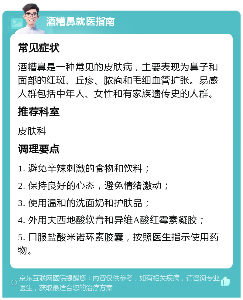 酒糟鼻就医指南 常见症状 酒糟鼻是一种常见的皮肤病，主要表现为鼻子和面部的红斑、丘疹、脓疱和毛细血管扩张。易感人群包括中年人、女性和有家族遗传史的人群。 推荐科室 皮肤科 调理要点 1. 避免辛辣刺激的食物和饮料； 2. 保持良好的心态，避免情绪激动； 3. 使用温和的洗面奶和护肤品； 4. 外用夫西地酸软膏和异维A酸红霉素凝胶； 5. 口服盐酸米诺环素胶囊，按照医生指示使用药物。