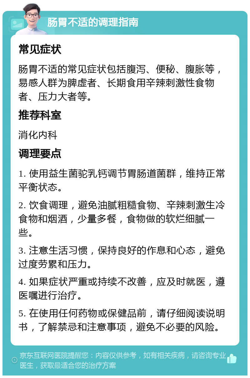 肠胃不适的调理指南 常见症状 肠胃不适的常见症状包括腹泻、便秘、腹胀等，易感人群为脾虚者、长期食用辛辣刺激性食物者、压力大者等。 推荐科室 消化内科 调理要点 1. 使用益生菌驼乳钙调节胃肠道菌群，维持正常平衡状态。 2. 饮食调理，避免油腻粗糙食物、辛辣刺激生冷食物和烟酒，少量多餐，食物做的软烂细腻一些。 3. 注意生活习惯，保持良好的作息和心态，避免过度劳累和压力。 4. 如果症状严重或持续不改善，应及时就医，遵医嘱进行治疗。 5. 在使用任何药物或保健品前，请仔细阅读说明书，了解禁忌和注意事项，避免不必要的风险。