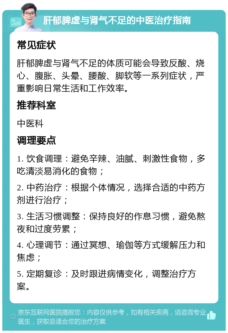 肝郁脾虚与肾气不足的中医治疗指南 常见症状 肝郁脾虚与肾气不足的体质可能会导致反酸、烧心、腹胀、头晕、腰酸、脚软等一系列症状，严重影响日常生活和工作效率。 推荐科室 中医科 调理要点 1. 饮食调理：避免辛辣、油腻、刺激性食物，多吃清淡易消化的食物； 2. 中药治疗：根据个体情况，选择合适的中药方剂进行治疗； 3. 生活习惯调整：保持良好的作息习惯，避免熬夜和过度劳累； 4. 心理调节：通过冥想、瑜伽等方式缓解压力和焦虑； 5. 定期复诊：及时跟进病情变化，调整治疗方案。