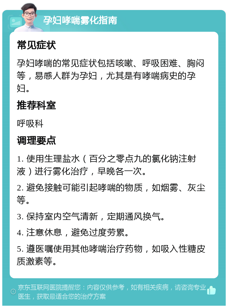 孕妇哮喘雾化指南 常见症状 孕妇哮喘的常见症状包括咳嗽、呼吸困难、胸闷等，易感人群为孕妇，尤其是有哮喘病史的孕妇。 推荐科室 呼吸科 调理要点 1. 使用生理盐水（百分之零点九的氯化钠注射液）进行雾化治疗，早晚各一次。 2. 避免接触可能引起哮喘的物质，如烟雾、灰尘等。 3. 保持室内空气清新，定期通风换气。 4. 注意休息，避免过度劳累。 5. 遵医嘱使用其他哮喘治疗药物，如吸入性糖皮质激素等。