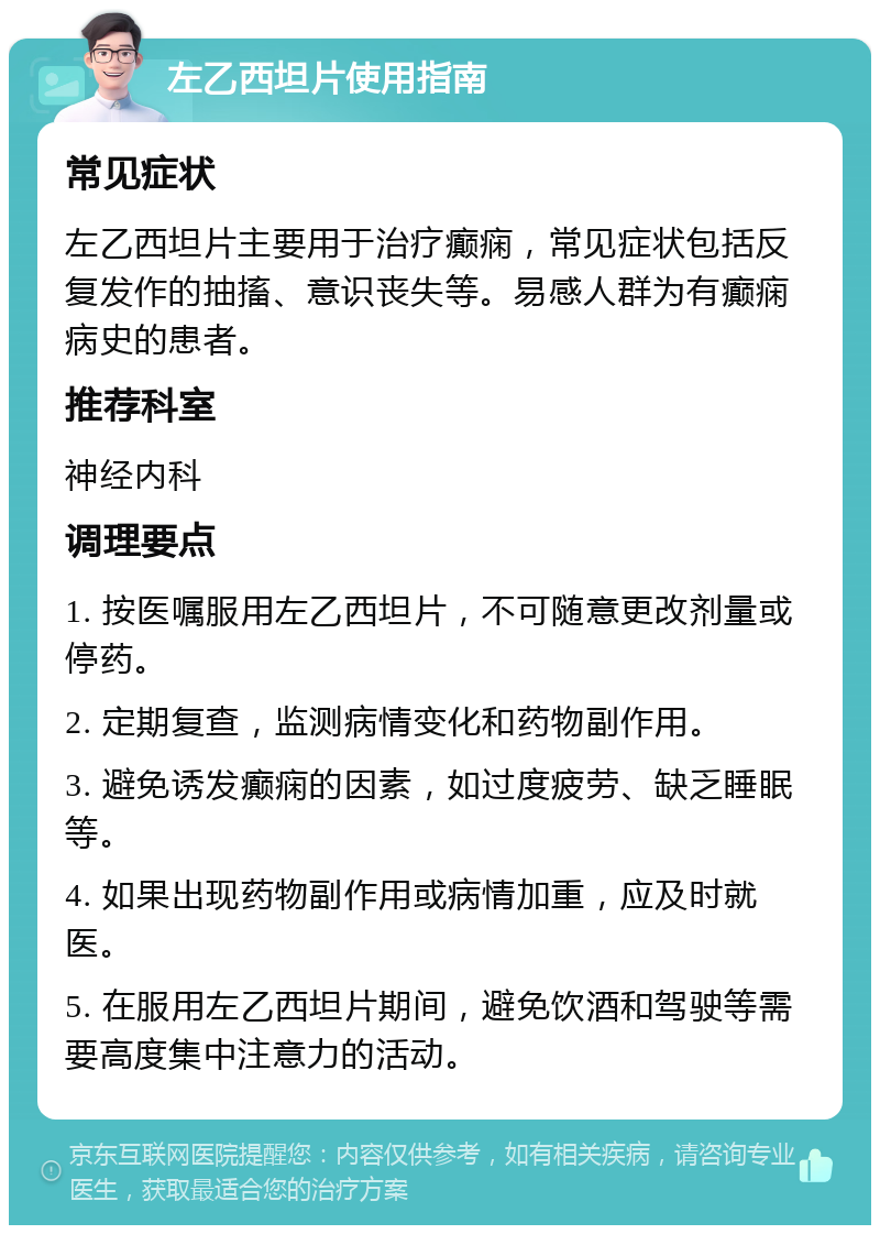 左乙西坦片使用指南 常见症状 左乙西坦片主要用于治疗癫痫，常见症状包括反复发作的抽搐、意识丧失等。易感人群为有癫痫病史的患者。 推荐科室 神经内科 调理要点 1. 按医嘱服用左乙西坦片，不可随意更改剂量或停药。 2. 定期复查，监测病情变化和药物副作用。 3. 避免诱发癫痫的因素，如过度疲劳、缺乏睡眠等。 4. 如果出现药物副作用或病情加重，应及时就医。 5. 在服用左乙西坦片期间，避免饮酒和驾驶等需要高度集中注意力的活动。