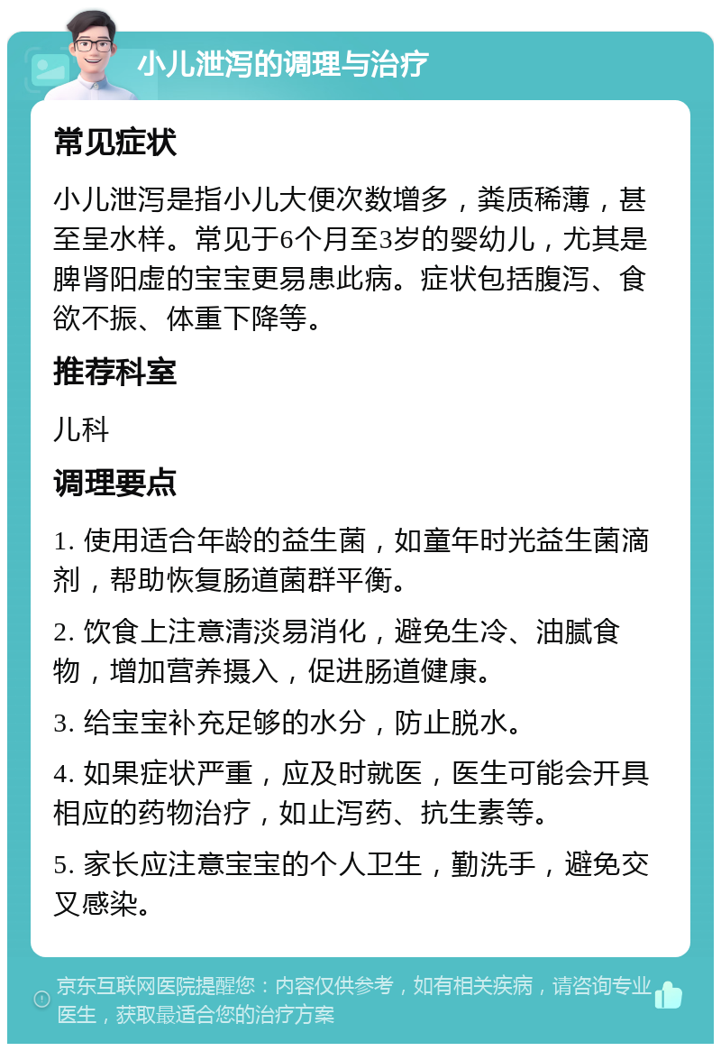 小儿泄泻的调理与治疗 常见症状 小儿泄泻是指小儿大便次数增多，粪质稀薄，甚至呈水样。常见于6个月至3岁的婴幼儿，尤其是脾肾阳虚的宝宝更易患此病。症状包括腹泻、食欲不振、体重下降等。 推荐科室 儿科 调理要点 1. 使用适合年龄的益生菌，如童年时光益生菌滴剂，帮助恢复肠道菌群平衡。 2. 饮食上注意清淡易消化，避免生冷、油腻食物，增加营养摄入，促进肠道健康。 3. 给宝宝补充足够的水分，防止脱水。 4. 如果症状严重，应及时就医，医生可能会开具相应的药物治疗，如止泻药、抗生素等。 5. 家长应注意宝宝的个人卫生，勤洗手，避免交叉感染。